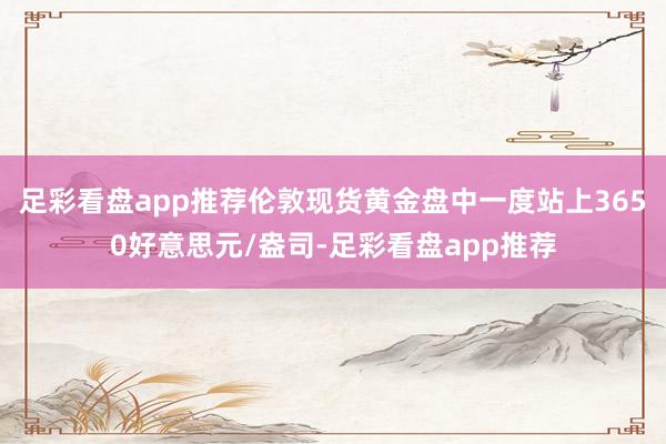足彩看盘app推荐伦敦现货黄金盘中一度站上3650好意思元/盎司-足彩看盘app推荐