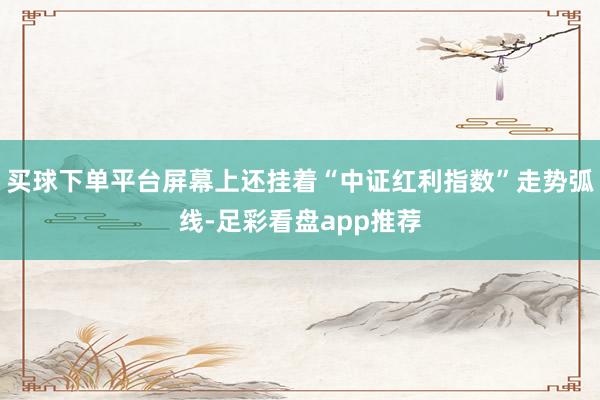 买球下单平台屏幕上还挂着“中证红利指数”走势弧线-足彩看盘app推荐