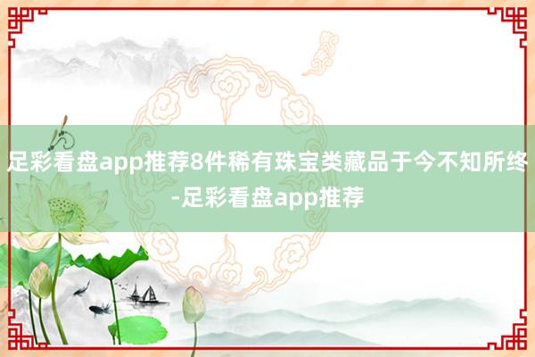足彩看盘app推荐8件稀有珠宝类藏品于今不知所终-足彩看盘app推荐