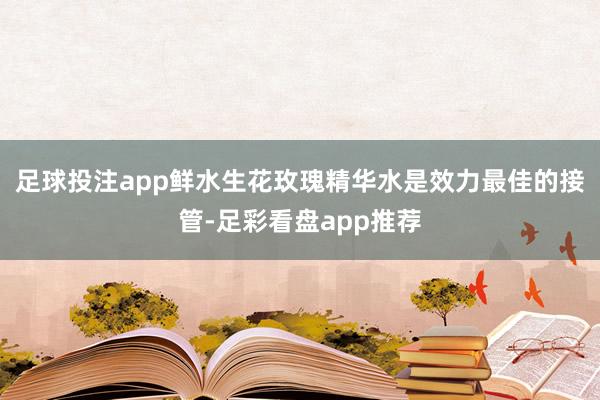 足球投注app鲜水生花玫瑰精华水是效力最佳的接管-足彩看盘app推荐