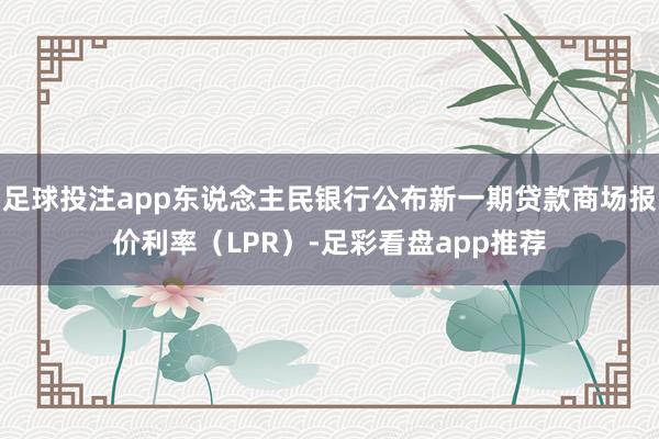 足球投注app东说念主民银行公布新一期贷款商场报价利率（LPR）-足彩看盘app推荐