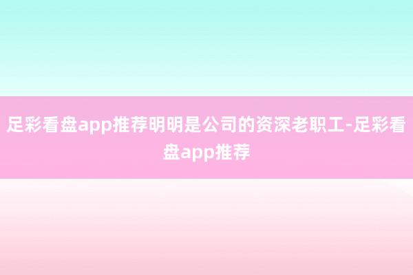 足彩看盘app推荐明明是公司的资深老职工-足彩看盘app推荐