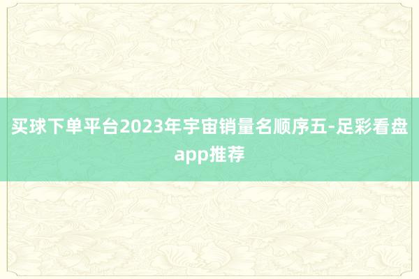 买球下单平台2023年宇宙销量名顺序五-足彩看盘app推荐