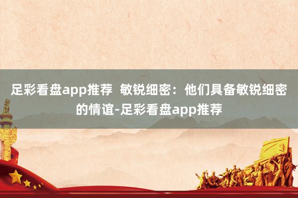足彩看盘app推荐  敏锐细密：他们具备敏锐细密的情谊-足彩看盘app推荐