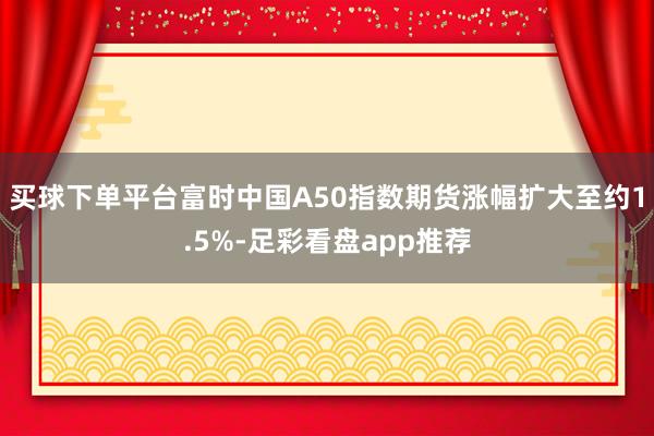 买球下单平台富时中国A50指数期货涨幅扩大至约1.5%-足彩看盘app推荐