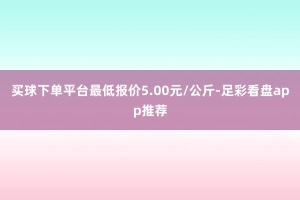 买球下单平台最低报价5.00元/公斤-足彩看盘app推荐