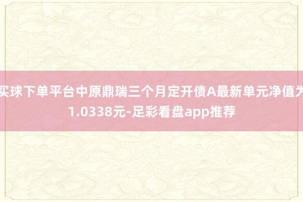 买球下单平台中原鼎瑞三个月定开债A最新单元净值为1.0338元-足彩看盘app推荐