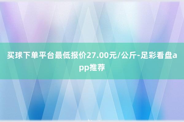 买球下单平台最低报价27.00元/公斤-足彩看盘app推荐