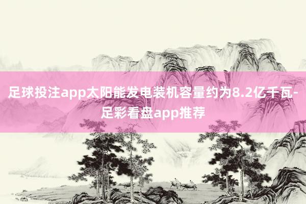 足球投注app太阳能发电装机容量约为8.2亿千瓦-足彩看盘app推荐