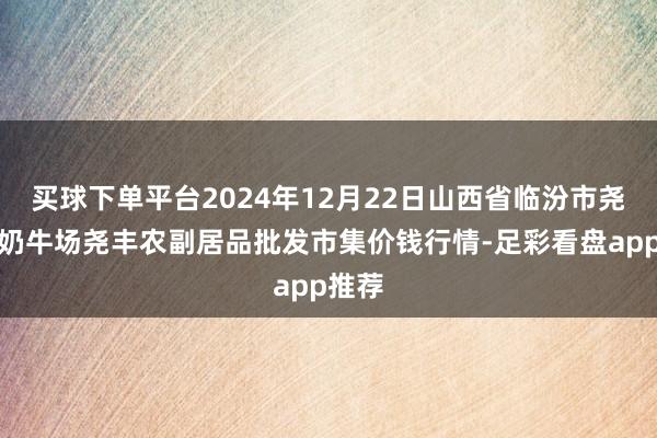 买球下单平台2024年12月22日山西省临汾市尧皆区奶牛场尧丰农副居品批发市集价钱行情-足彩看盘app推荐