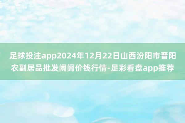 足球投注app2024年12月22日山西汾阳市晋阳农副居品批发阛阓价钱行情-足彩看盘app推荐