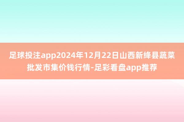 足球投注app2024年12月22日山西新绛县蔬菜批发市集价钱行情-足彩看盘app推荐