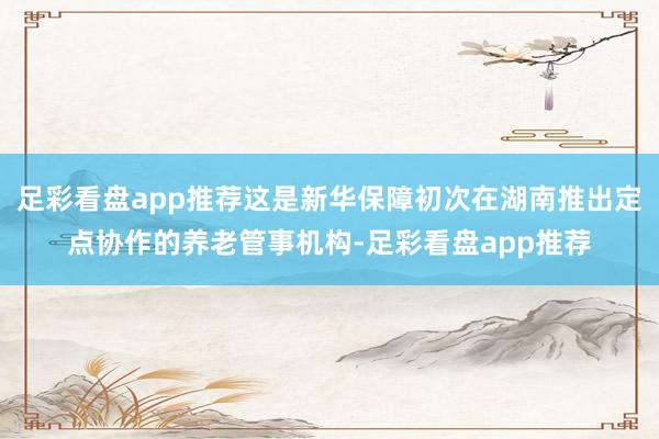足彩看盘app推荐这是新华保障初次在湖南推出定点协作的养老管事机构-足彩看盘app推荐