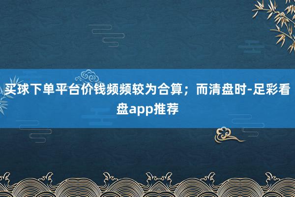 买球下单平台价钱频频较为合算；而清盘时-足彩看盘app推荐