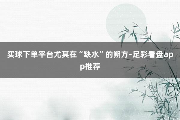 买球下单平台尤其在“缺水”的朔方-足彩看盘app推荐