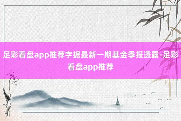 足彩看盘app推荐字据最新一期基金季报透露-足彩看盘app推荐
