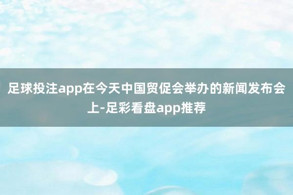 足球投注app在今天中国贸促会举办的新闻发布会上-足彩看盘app推荐
