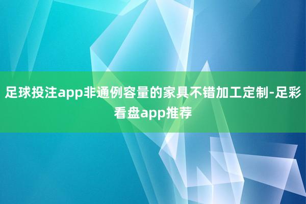 足球投注app非通例容量的家具不错加工定制-足彩看盘app推荐