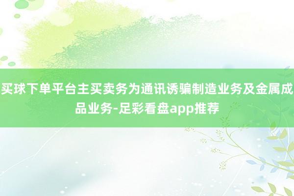 买球下单平台主买卖务为通讯诱骗制造业务及金属成品业务-足彩看盘app推荐