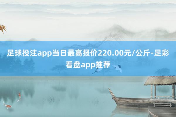 足球投注app当日最高报价220.00元/公斤-足彩看盘app推荐
