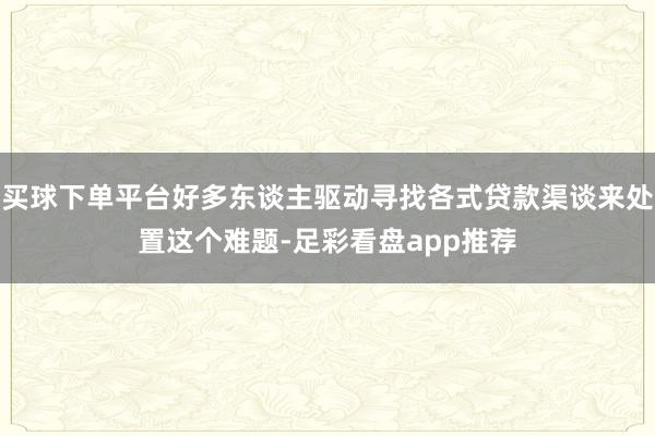 买球下单平台好多东谈主驱动寻找各式贷款渠谈来处置这个难题-足彩看盘app推荐