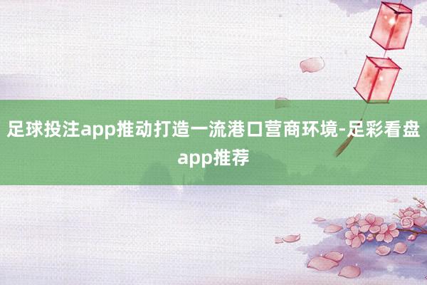 足球投注app推动打造一流港口营商环境-足彩看盘app推荐