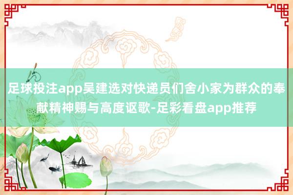 足球投注app吴建选对快递员们舍小家为群众的奉献精神赐与高度讴歌-足彩看盘app推荐