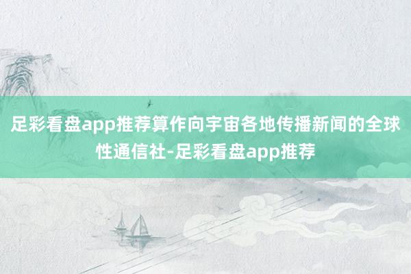 足彩看盘app推荐算作向宇宙各地传播新闻的全球性通信社-足彩看盘app推荐