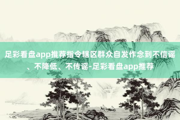 足彩看盘app推荐指令辖区群众自发作念到不信谣、不降低、不传谣-足彩看盘app推荐