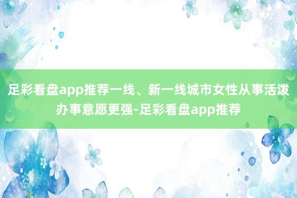 足彩看盘app推荐一线、新一线城市女性从事活泼办事意愿更强-足彩看盘app推荐