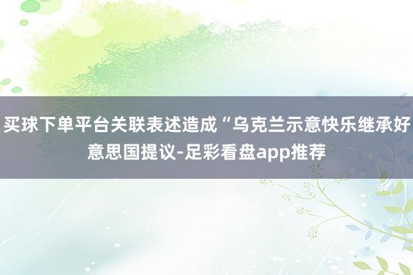 买球下单平台关联表述造成“乌克兰示意快乐继承好意思国提议-足彩看盘app推荐