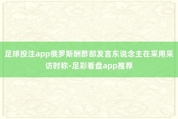 足球投注app俄罗斯酬酢部发言东说念主在采用采访时称-足彩看盘app推荐