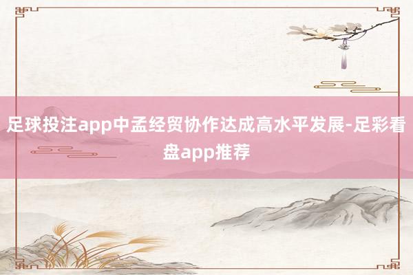 足球投注app中孟经贸协作达成高水平发展-足彩看盘app推荐