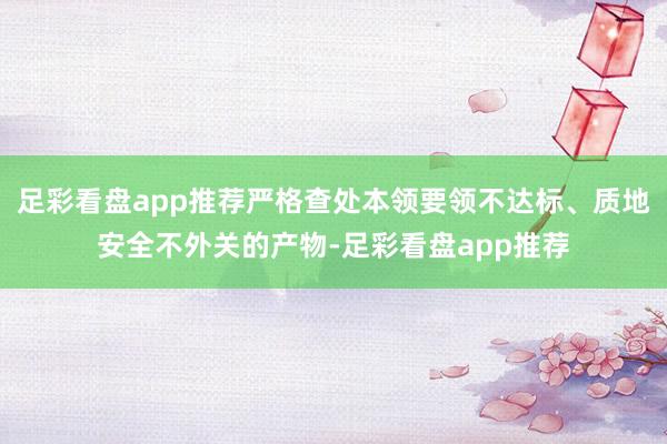 足彩看盘app推荐严格查处本领要领不达标、质地安全不外关的产物-足彩看盘app推荐