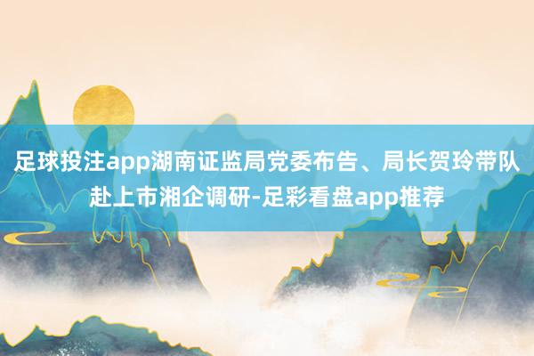 足球投注app湖南证监局党委布告、局长贺玲带队赴上市湘企调研-足彩看盘app推荐