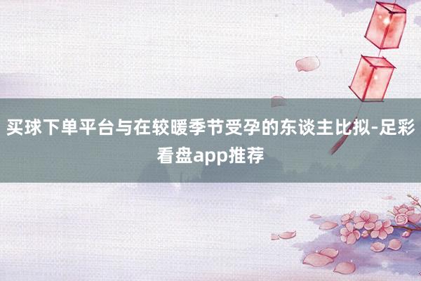 买球下单平台与在较暖季节受孕的东谈主比拟-足彩看盘app推荐