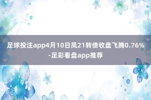 足球投注app4月10日凤21转债收盘飞腾0.76%-足彩看盘app推荐