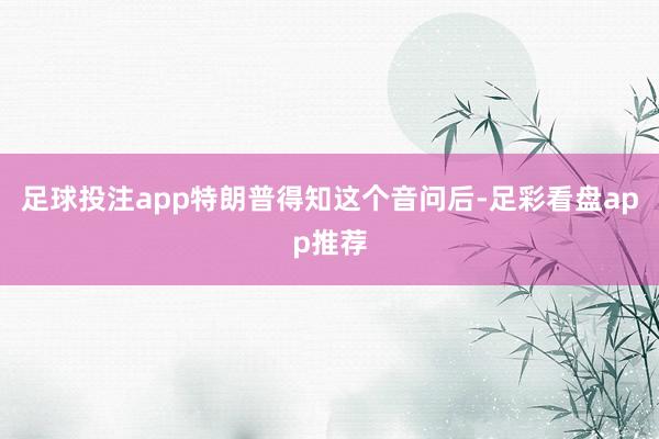 足球投注app特朗普得知这个音问后-足彩看盘app推荐
