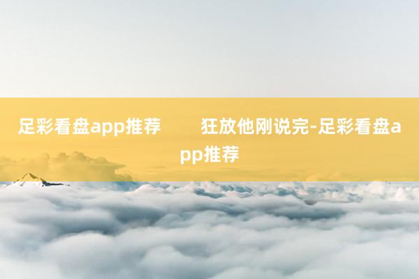 足彩看盘app推荐        狂放他刚说完-足彩看盘app推荐