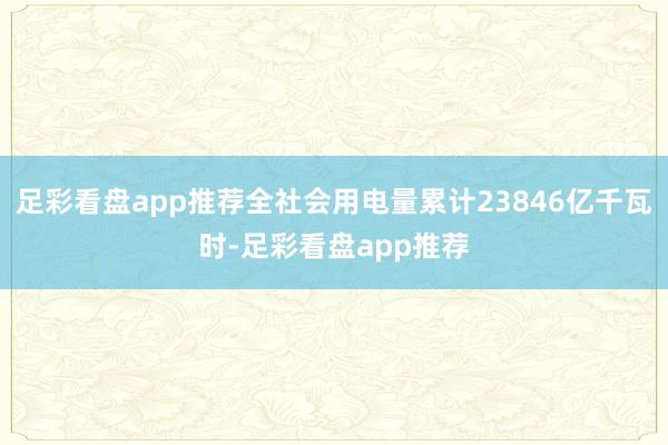 足彩看盘app推荐全社会用电量累计23846亿千瓦时-足彩看盘app推荐
