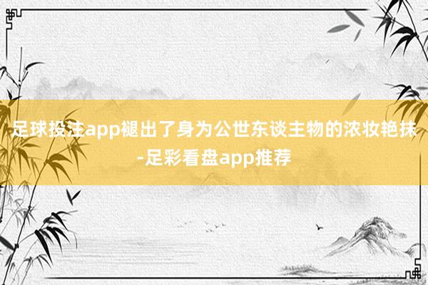 足球投注app褪出了身为公世东谈主物的浓妆艳抹-足彩看盘app推荐