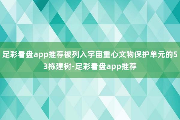 足彩看盘app推荐被列入宇宙重心文物保护单元的53栋建树-足彩看盘app推荐
