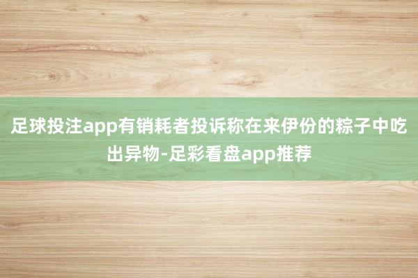 足球投注app有销耗者投诉称在来伊份的粽子中吃出异物-足彩看盘app推荐