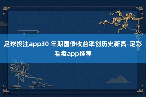 足球投注app30 年期国债收益率创历史新高-足彩看盘app推荐