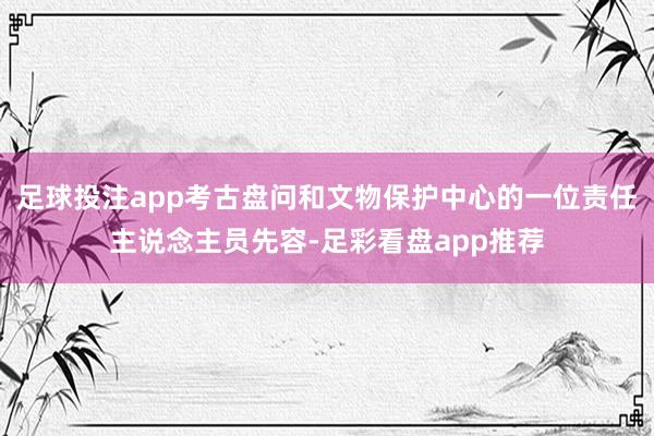 足球投注app考古盘问和文物保护中心的一位责任主说念主员先容-足彩看盘app推荐