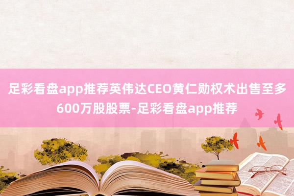 足彩看盘app推荐英伟达CEO黄仁勋权术出售至多600万股股票-足彩看盘app推荐
