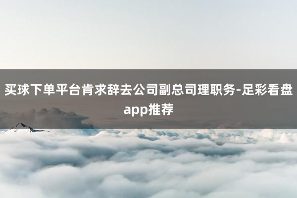 买球下单平台肯求辞去公司副总司理职务-足彩看盘app推荐