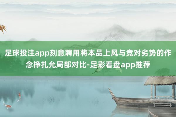 足球投注app刻意聘用将本品上风与竞对劣势的作念挣扎允局部对比-足彩看盘app推荐