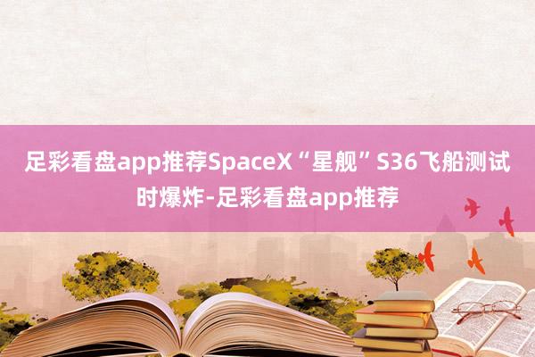 足彩看盘app推荐SpaceX“星舰”S36飞船测试时爆炸-足彩看盘app推荐