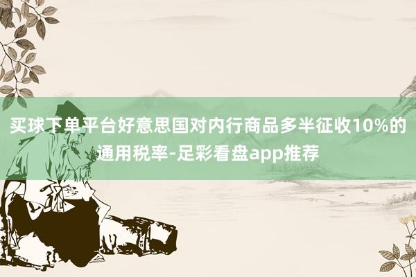 买球下单平台好意思国对内行商品多半征收10%的通用税率-足彩看盘app推荐